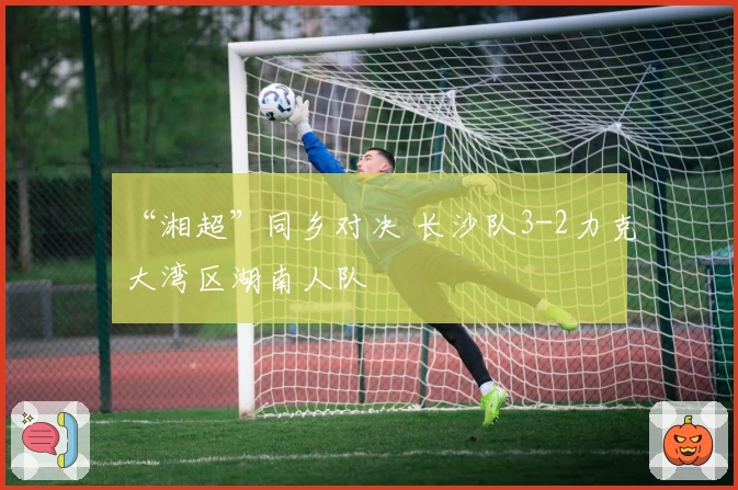 “湘超”同乡对决 长沙队3-2力克大湾区湖南人队