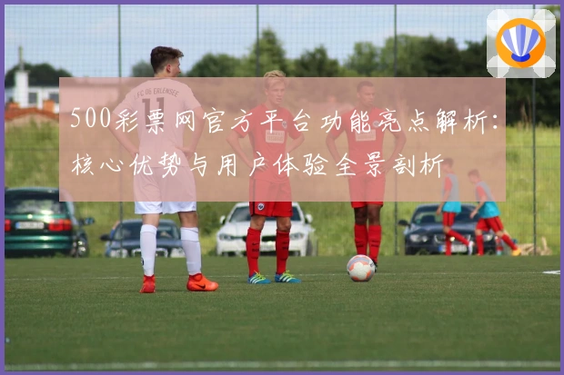 500彩票网官方平台功能亮点解析：核心优势与用户体验全景剖析