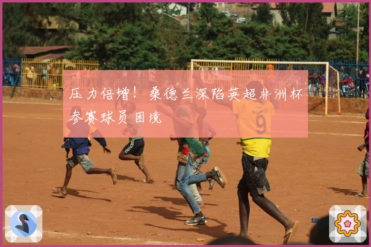 压力倍增！桑德兰深陷英超非洲杯参赛球员困境