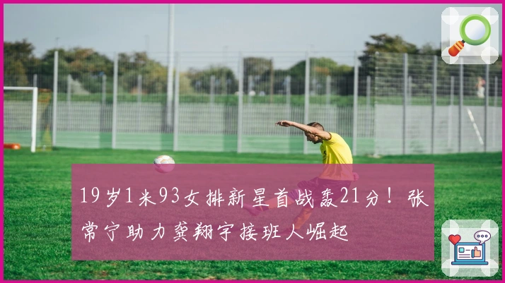 19岁1米93女排新星首战轰21分！张常宁助力龚翔宇接班人崛起