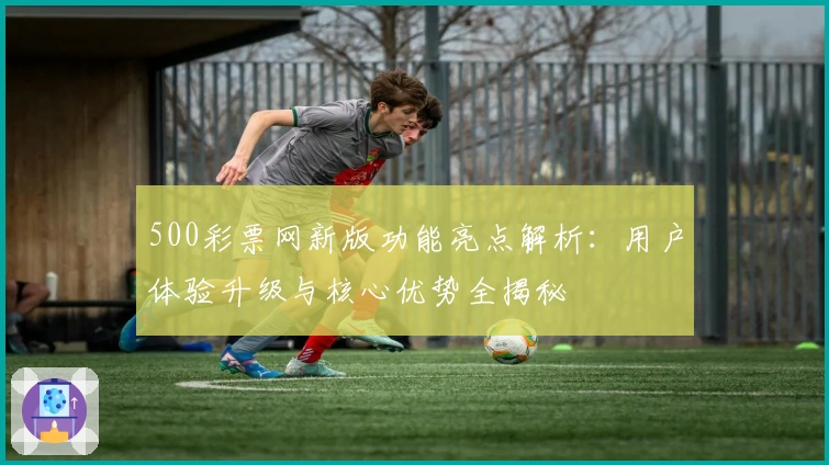 500彩票网新版功能亮点解析：用户体验升级与核心优势全揭秘