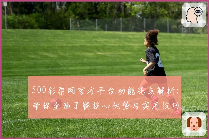 500彩票网官方平台功能亮点解析:带你全面了解核心优势与实用技巧