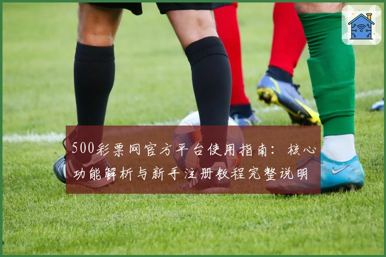 500彩票网官方平台使用指南：核心功能解析与新手注册教程完整说明