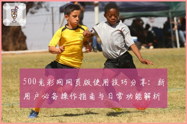 500竞彩网网页版使用技巧分享：新用户必备操作指南与日常功能解析