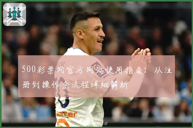 500彩票网官方网站使用指南：从注册到操作全流程详细解析
