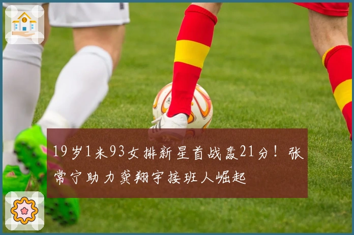 19岁1米93女排新星首战轰21分！张常宁助力龚翔宇接班人崛起