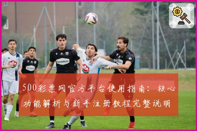 500彩票网官方平台使用指南：核心功能解析与新手注册教程完整说明