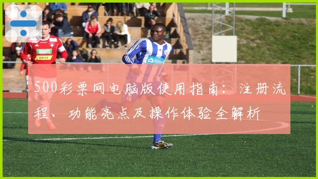 500彩票网电脑版使用指南:注册流程、功能亮点及操作体验全解析