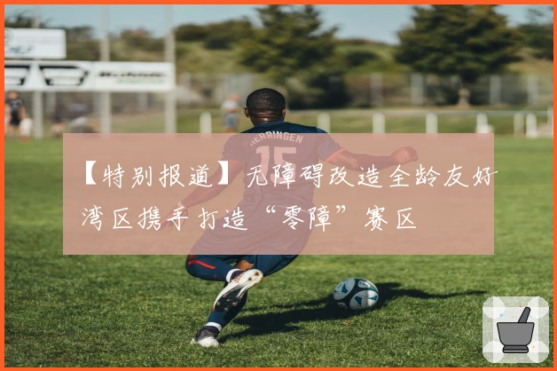 【特别报道】无障碍改造全龄友好 湾区携手打造“零障”赛区